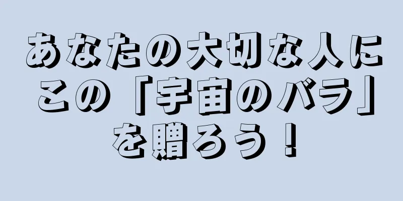 あなたの大切な人にこの「宇宙のバラ」を贈ろう！
