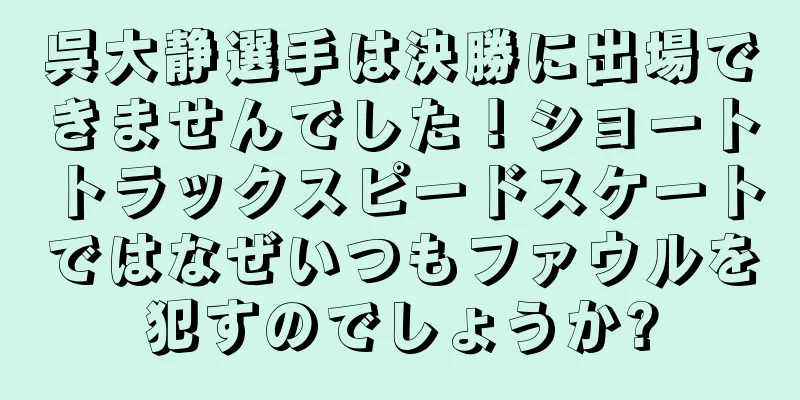 呉大静選手は決勝に出場できませんでした！ショートトラックスピードスケートではなぜいつもファウルを犯すのでしょうか?