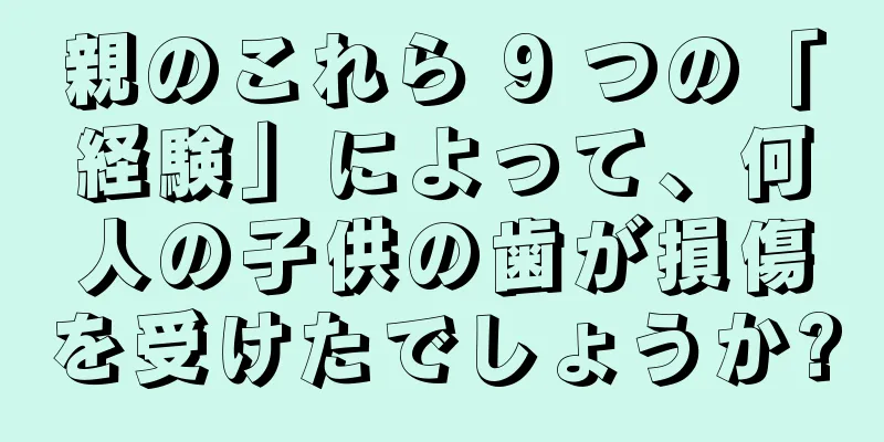 親のこれら 9 つの「経験」によって、何人の子供の歯が損傷を受けたでしょうか?