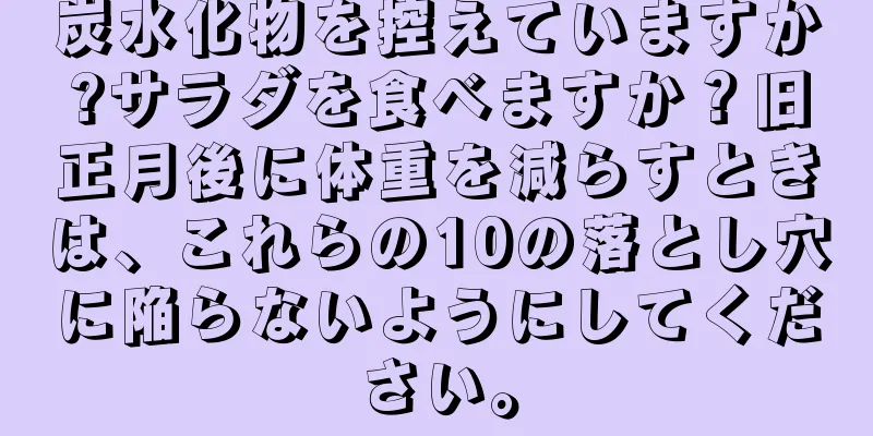 炭水化物を控えていますか?サラダを食べますか？旧正月後に体重を減らすときは、これらの10の落とし穴に陥らないようにしてください。