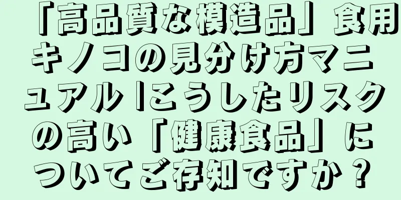 「高品質な模造品」食用キノコの見分け方マニュアル |こうしたリスクの高い「健康食品」についてご存知ですか？