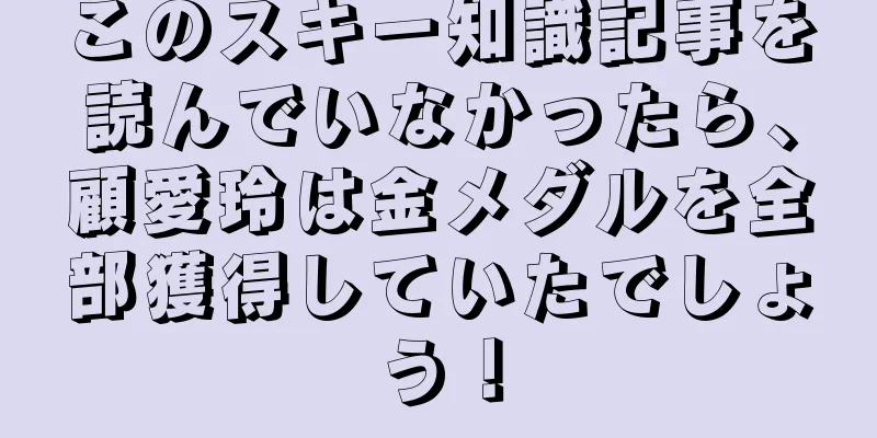 このスキー知識記事を読んでいなかったら、顧愛玲は金メダルを全部獲得していたでしょう！