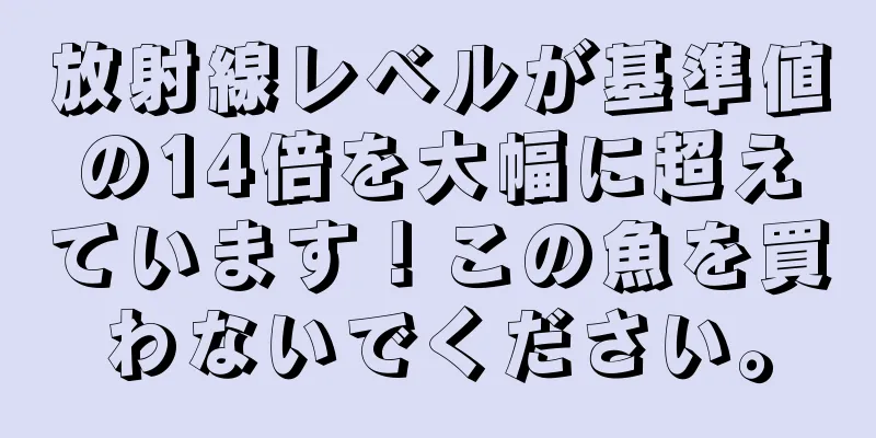 放射線レベルが基準値の14倍を大幅に超えています！この魚を買わないでください。