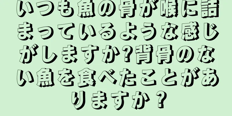 いつも魚の骨が喉に詰まっているような感じがしますか?背骨のない魚を食べたことがありますか？