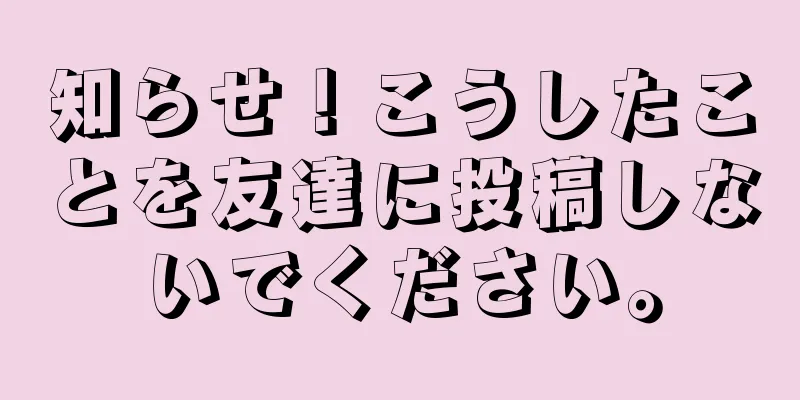 知らせ！こうしたことを友達に投稿しないでください。