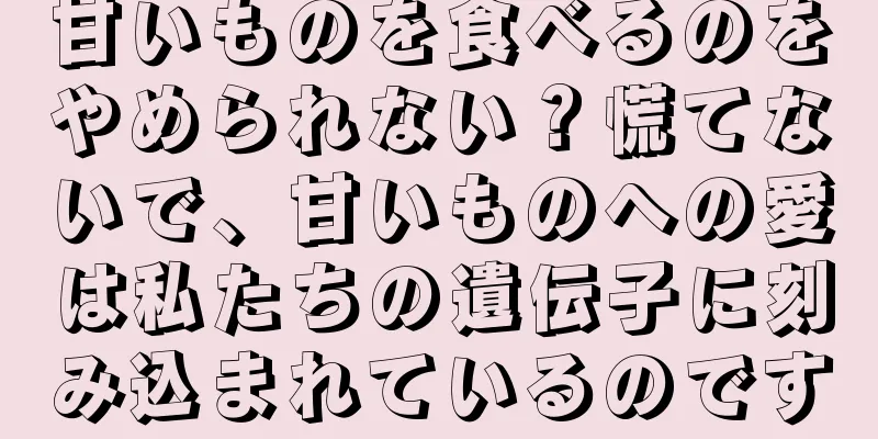 甘いものを食べるのをやめられない？慌てないで、甘いものへの愛は私たちの遺伝子に刻み込まれているのです