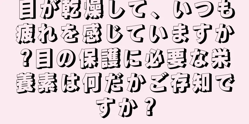 目が乾燥して、いつも疲れを感じていますか?目の保護に必要な栄養素は何だかご存知ですか？