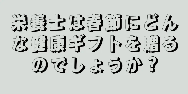 栄養士は春節にどんな健康ギフトを贈るのでしょうか？