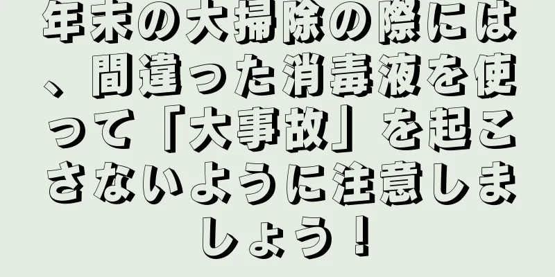 年末の大掃除の際には、間違った消毒液を使って「大事故」を起こさないように注意しましょう！