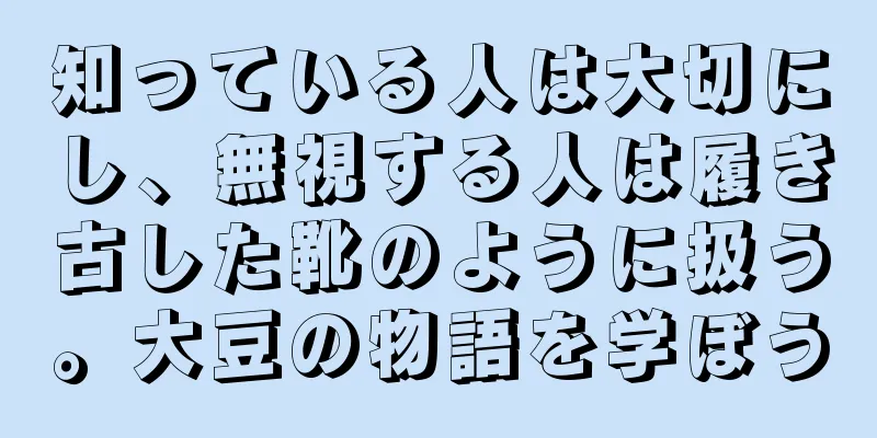 知っている人は大切にし、無視する人は履き古した靴のように扱う。大豆の物語を学ぼう