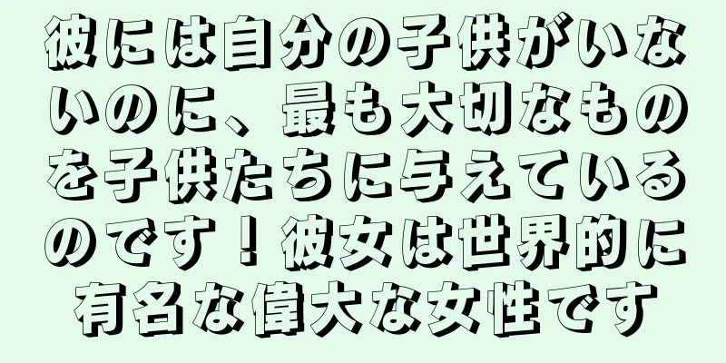 彼には自分の子供がいないのに、最も大切なものを子供たちに与えているのです！彼女は世界的に有名な偉大な女性です
