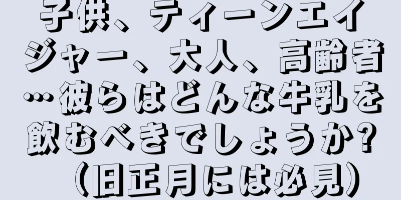 子供、ティーンエイジャー、大人、高齢者…彼らはどんな牛乳を飲むべきでしょうか? （旧正月には必見）