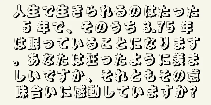人生で生きられるのはたった 5 年で、そのうち 3.75 年は眠っていることになります。あなたは狂ったように羨ましいですか、それともその意味合いに感動していますか?