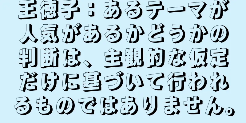 王徳子：あるテーマが人気があるかどうかの判断は、主観的な仮定だけに基づいて行われるものではありません。