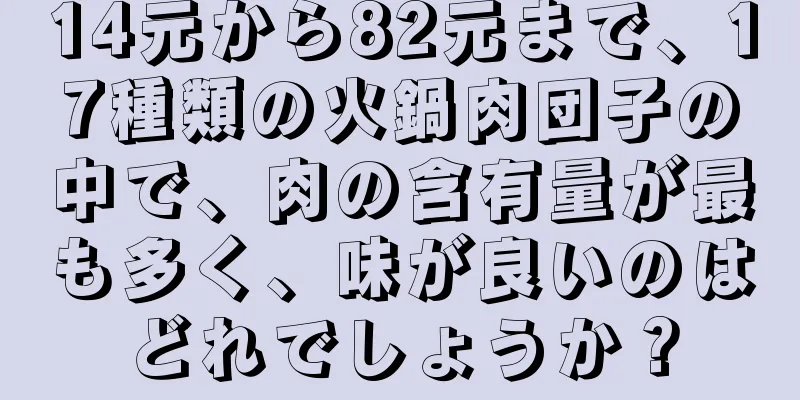 14元から82元まで、17種類の火鍋肉団子の中で、肉の含有量が最も多く、味が良いのはどれでしょうか？