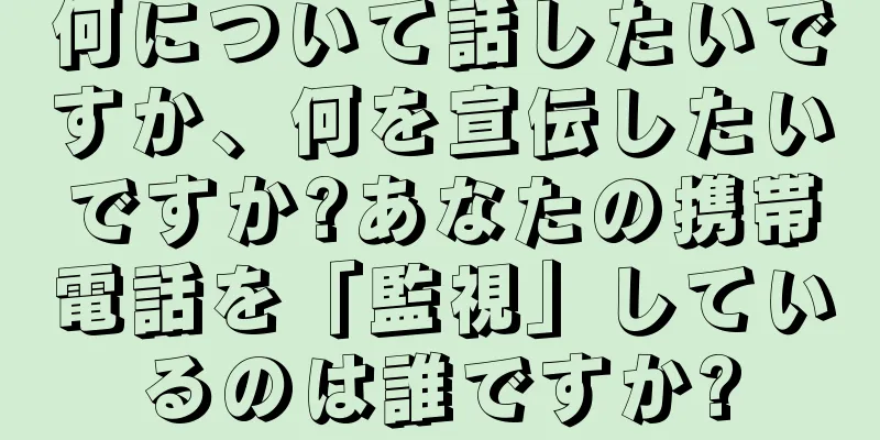 何について話したいですか、何を宣伝したいですか?あなたの携帯電話を「監視」しているのは誰ですか?