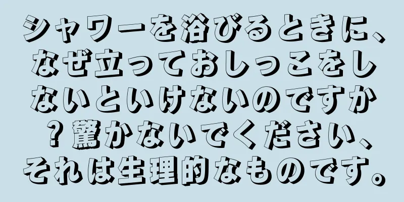 シャワーを浴びるときに、なぜ立っておしっこをしないといけないのですか？驚かないでください、それは生理的なものです。