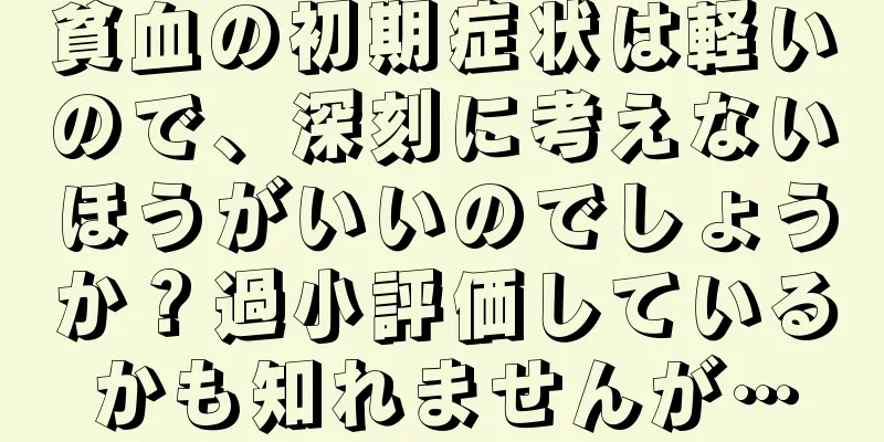 貧血の初期症状は軽いので、深刻に考えないほうがいいのでしょうか？過小評価しているかも知れませんが…