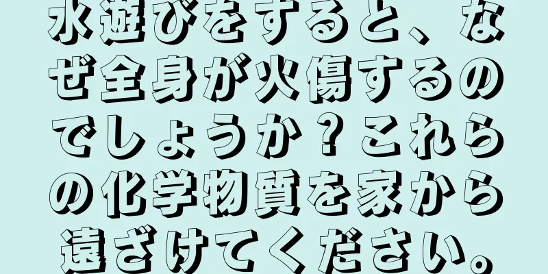 水遊びをすると、なぜ全身が火傷するのでしょうか？これらの化学物質を家から遠ざけてください。