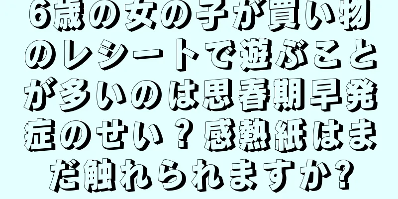 6歳の女の子が買い物のレシートで遊ぶことが多いのは思春期早発症のせい？感熱紙はまだ触れられますか?