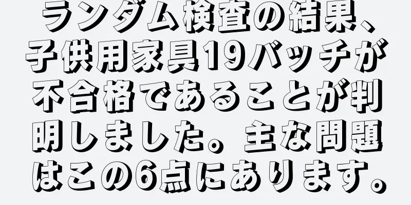 ランダム検査の結果、子供用家具19バッチが不合格であることが判明しました。主な問題はこの6点にあります。