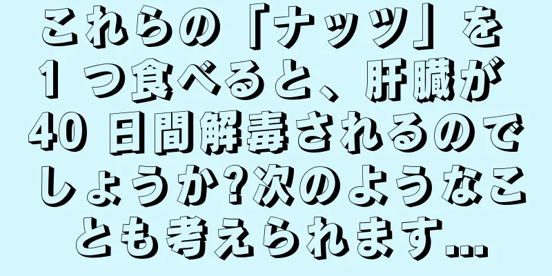 これらの「ナッツ」を 1 つ食べると、肝臓が 40 日間解毒されるのでしょうか?次のようなことも考えられます...