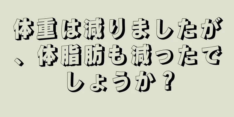 体重は減りましたが、体脂肪も減ったでしょうか？
