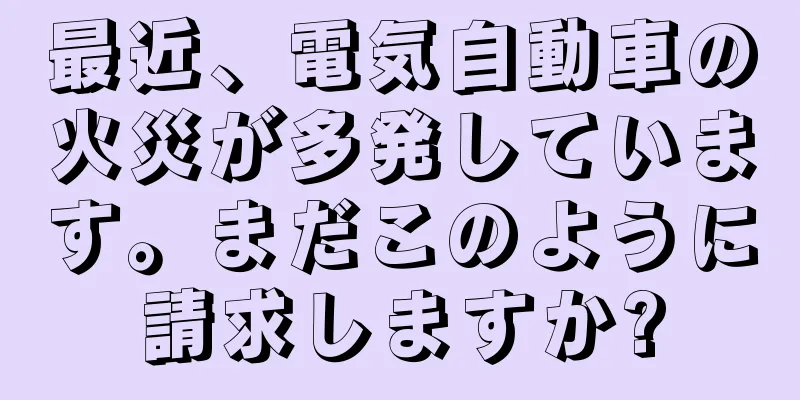 最近、電気自動車の火災が多発しています。まだこのように請求しますか?