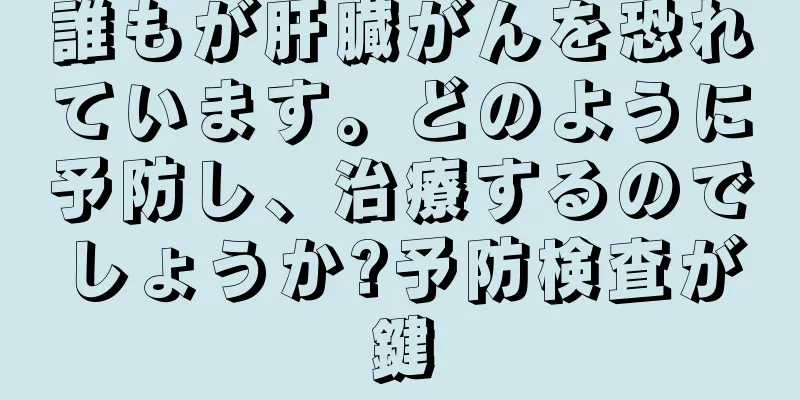 誰もが肝臓がんを恐れています。どのように予防し、治療するのでしょうか?予防検査が鍵