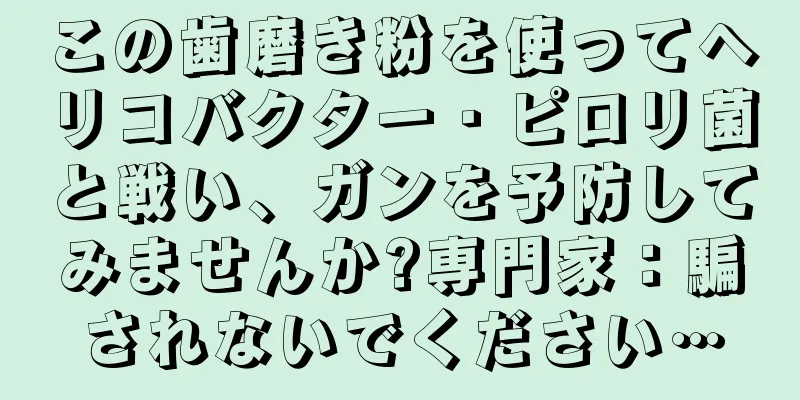 この歯磨き粉を使ってヘリコバクター・ピロリ菌と戦い、ガンを予防してみませんか?専門家：騙されないでください…
