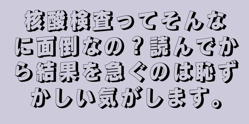 核酸検査ってそんなに面倒なの？読んでから結果を急ぐのは恥ずかしい気がします。