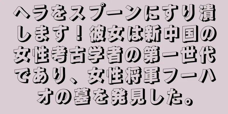 ヘラをスプーンにすり潰します！彼女は新中国の女性考古学者の第一世代であり、女性将軍フーハオの墓を発見した。