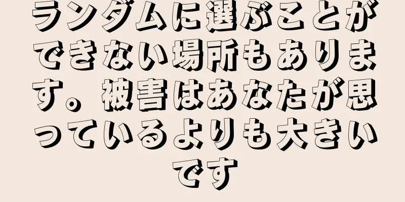 ランダムに選ぶことができない場所もあります。被害はあなたが思っているよりも大きいです