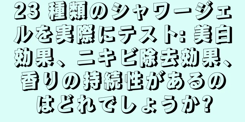 23 種類のシャワージェルを実際にテスト: 美白効果、ニキビ除去効果、香りの持続性があるのはどれでしょうか?