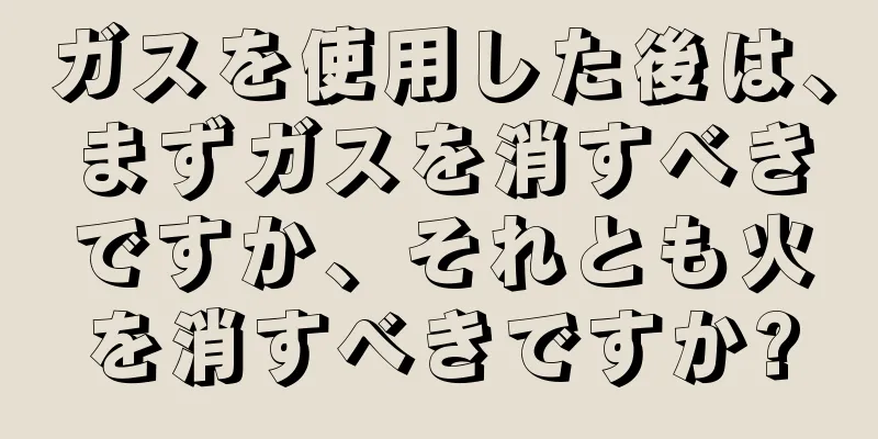 ガスを使用した後は、まずガスを消すべきですか、それとも火を消すべきですか?