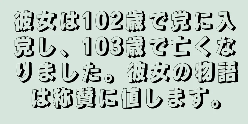 彼女は102歳で党に入党し、103歳で亡くなりました。彼女の物語は称賛に値します。