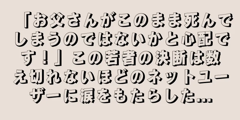 「お父さんがこのまま死んでしまうのではないかと心配です！」この若者の決断は数え切れないほどのネットユーザーに涙をもたらした...