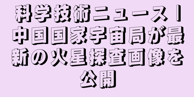 科学技術ニュース |中国国家宇宙局が最新の火星探査画像を公開