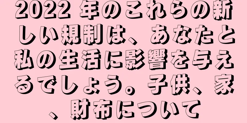 2022 年のこれらの新しい規制は、あなたと私の生活に影響を与えるでしょう。子供、家、財布について