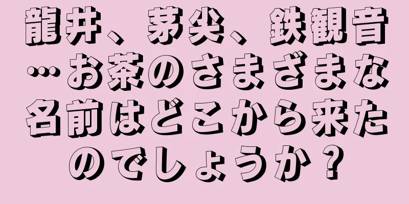 龍井、茅尖、鉄観音…お茶のさまざまな名前はどこから来たのでしょうか？