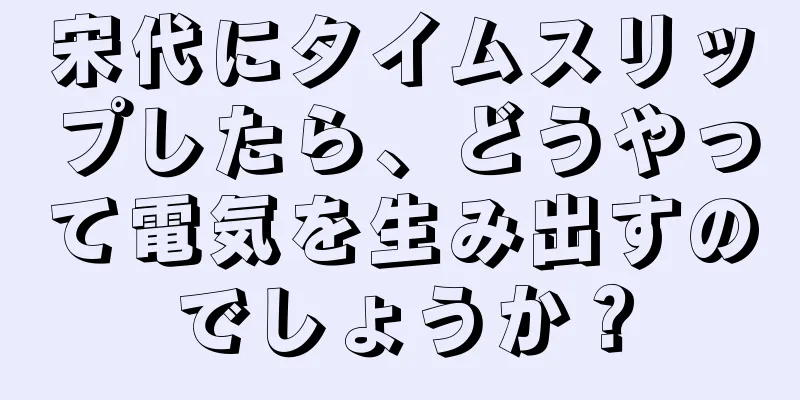 宋代にタイムスリップしたら、どうやって電気を生み出すのでしょうか？
