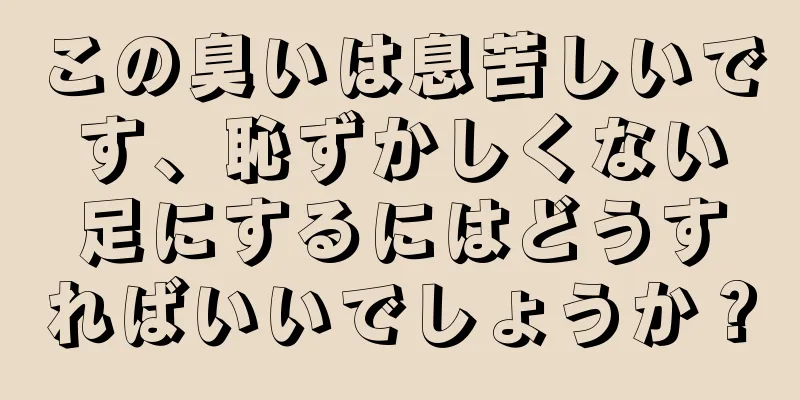 この臭いは息苦しいです、恥ずかしくない足にするにはどうすればいいでしょうか？