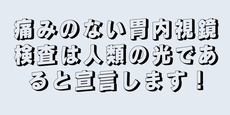 痛みのない胃内視鏡検査は人類の光であると宣言します！
