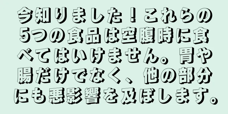 今知りました！これらの5つの食品は空腹時に食べてはいけません。胃や腸だけでなく、他の部分にも悪影響を及ぼします。