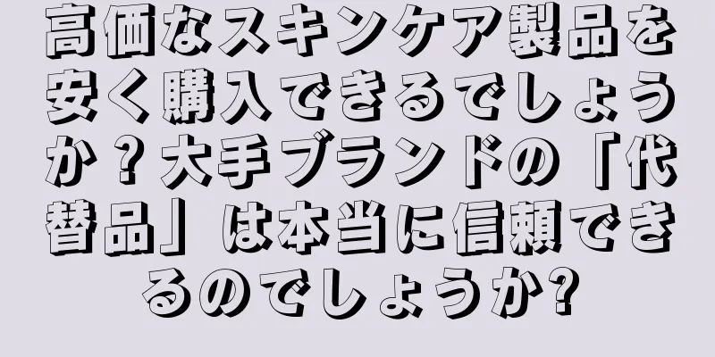 高価なスキンケア製品を安く購入できるでしょうか？大手ブランドの「代替品」は本当に信頼できるのでしょうか?