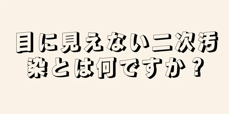 目に見えない二次汚染とは何ですか？