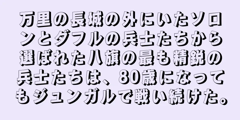 万里の長城の外にいたソロンとダフルの兵士たちから選ばれた八旗の最も精鋭の兵士たちは、80歳になってもジュンガルで戦い続けた。
