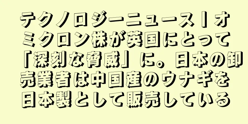 テクノロジーニュース丨オミクロン株が英国にとって「深刻な脅威」に。日本の卸売業者は中国産のウナギを日本製として販売している