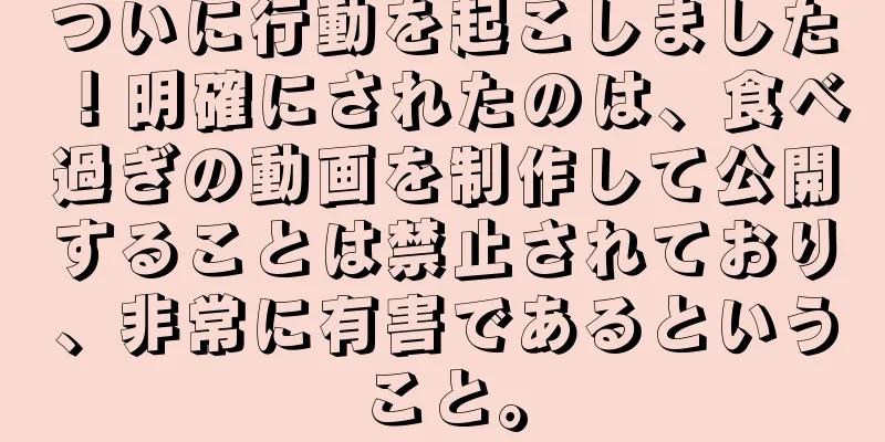 ついに行動を起こしました！明確にされたのは、食べ過ぎの動画を制作して公開することは禁止されており、非常に有害であるということ。