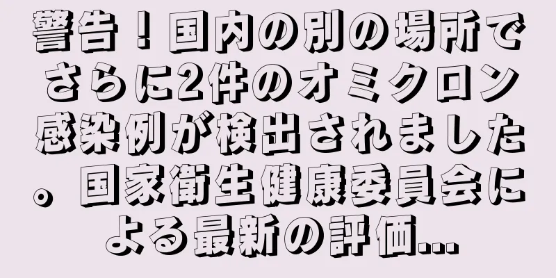 警告！国内の別の場所でさらに2件のオミクロン感染例が検出されました。国家衛生健康委員会による最新の評価...